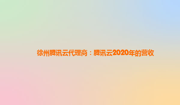 徐州腾讯云代理商：腾讯云2020年的营收
