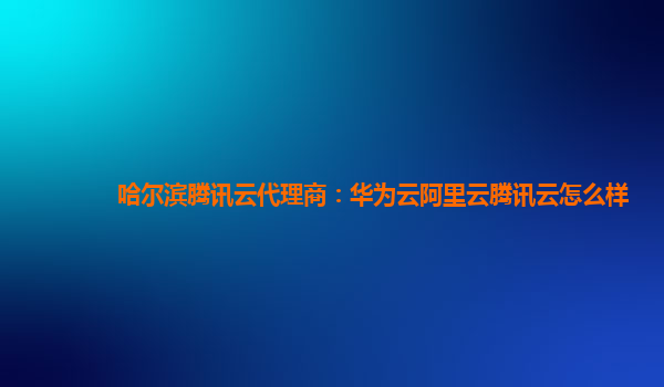 哈尔滨腾讯云代理商：华为云阿里云腾讯云怎么样