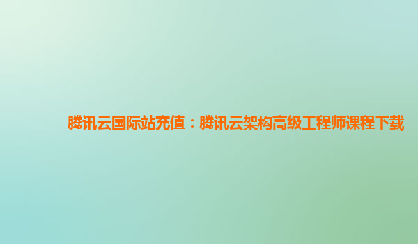 腾讯云国际站充值：腾讯云架构高级工程师课程下载