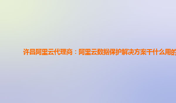 许昌阿里云代理商：阿里云数据保护解决方案干什么用的