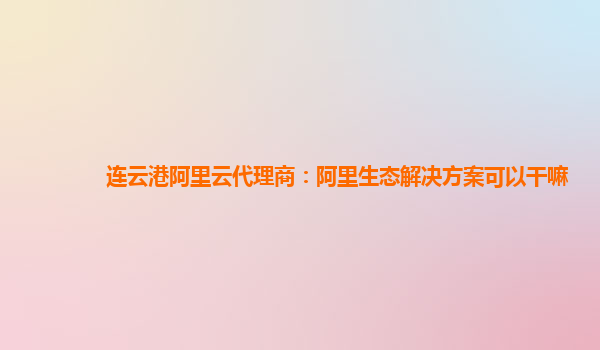 连云港阿里云代理商：阿里生态解决方案可以干嘛