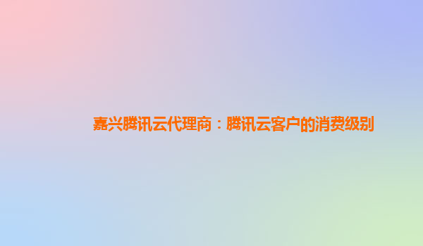 嘉兴腾讯云代理商：腾讯云客户的消费级别