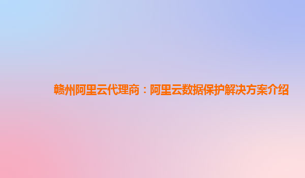 赣州阿里云代理商：阿里云数据保护解决方案介绍