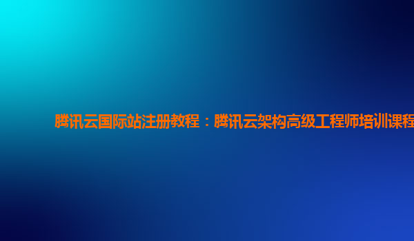 腾讯云国际站注册教程：腾讯云架构高级工程师培训课程