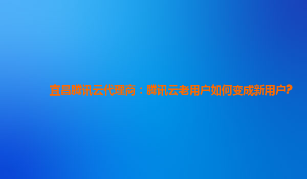 宜昌腾讯云代理商：腾讯云老用户如何变成新用户?