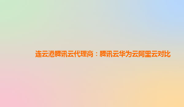 连云港腾讯云代理商：腾讯云华为云阿里云对比