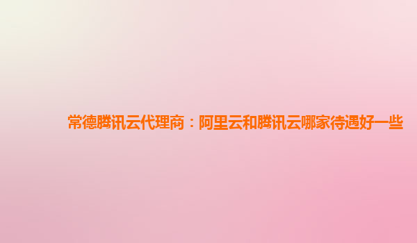 常德腾讯云代理商：阿里云和腾讯云哪家待遇好一些