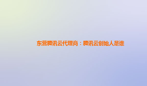东营腾讯云代理商：腾讯云创始人是谁