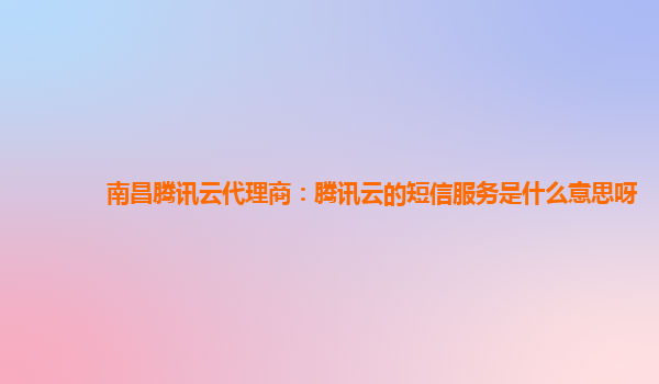 南昌腾讯云代理商：腾讯云的短信服务是什么意思呀