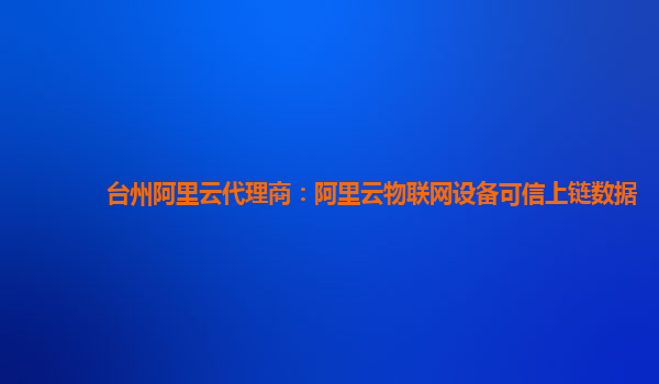 台州阿里云代理商：阿里云物联网设备可信上链数据