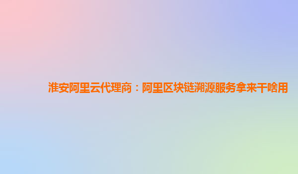 淮安阿里云代理商：阿里区块链溯源服务拿来干啥用