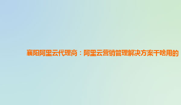 襄阳阿里云代理商：阿里云营销管理解决方案干啥用的