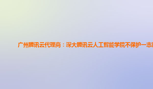 广州腾讯云代理商：深大腾讯云人工智能学院不保护一志愿