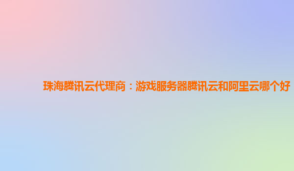 珠海腾讯云代理商：游戏服务器腾讯云和阿里云哪个好