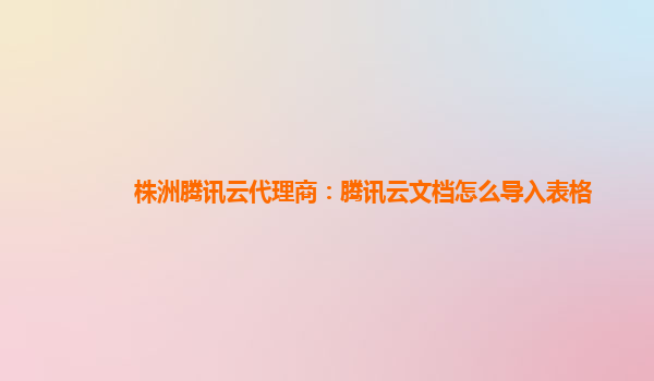 株洲腾讯云代理商：腾讯云文档怎么导入表格