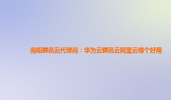 南阳腾讯云代理商：华为云腾讯云阿里云哪个好用