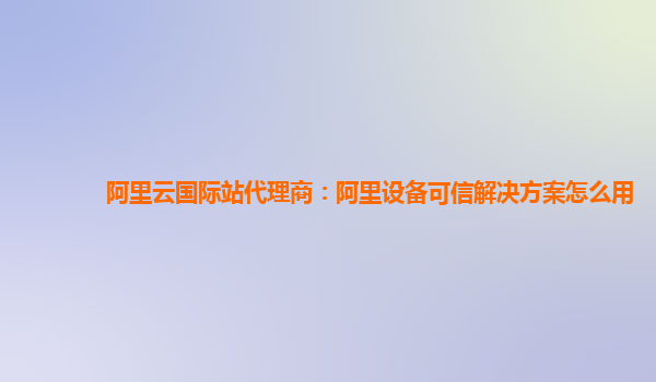 阿里云国际站代理商：阿里设备可信解决方案怎么用