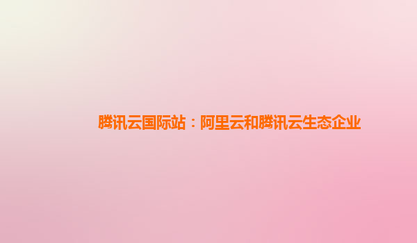 腾讯云国际站：阿里云和腾讯云生态企业