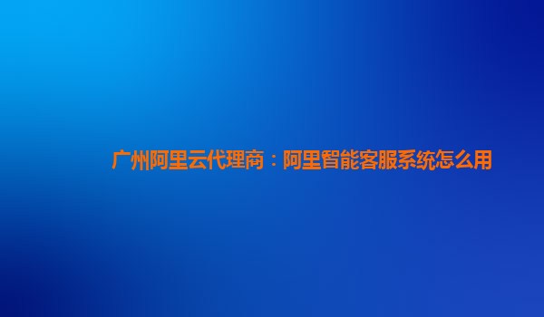 广州阿里云代理商：阿里智能客服系统怎么用