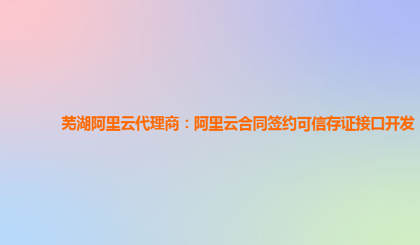 芜湖阿里云代理商：阿里云合同签约可信存证接口开发