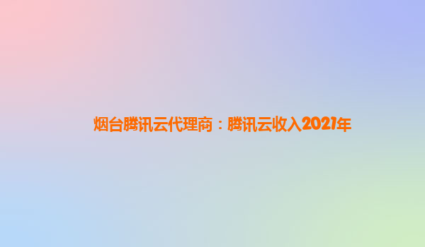 烟台腾讯云代理商：腾讯云收入2021年