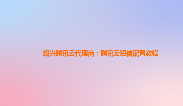 绍兴腾讯云代理商：腾讯云短信配置教程
