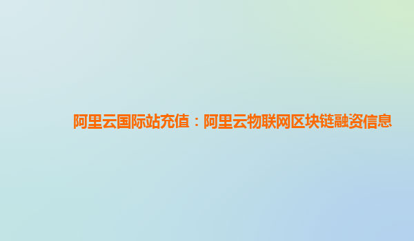 阿里云国际站充值：阿里云物联网区块链融资信息