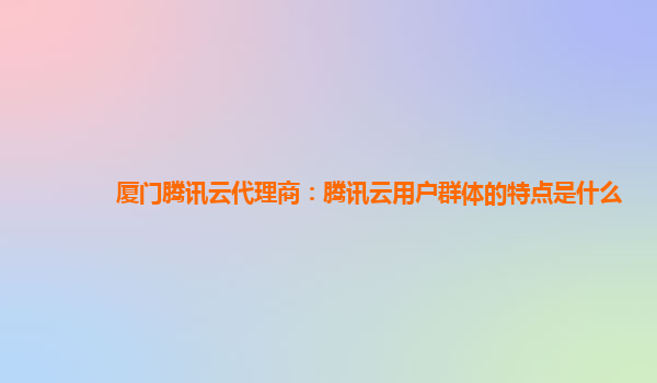 厦门腾讯云代理商：腾讯云用户群体的特点是什么