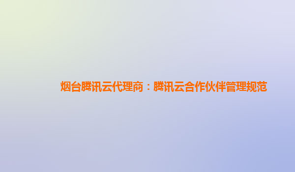 烟台腾讯云代理商：腾讯云合作伙伴管理规范