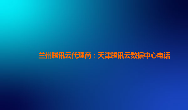 兰州腾讯云代理商：天津腾讯云数据中心电话