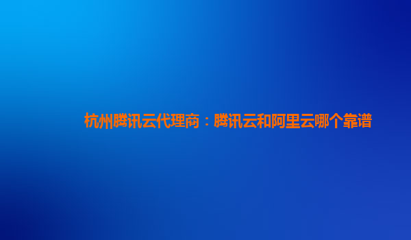 杭州腾讯云代理商：腾讯云和阿里云哪个靠谱