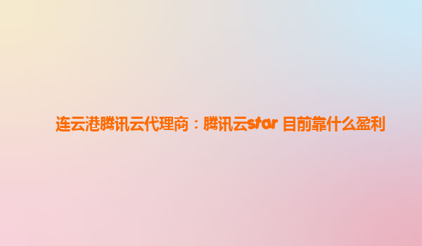 连云港腾讯云代理商：腾讯云star 目前靠什么盈利