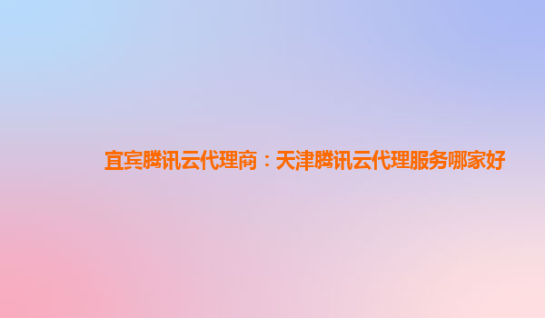 宜宾腾讯云代理商：天津腾讯云代理服务哪家好