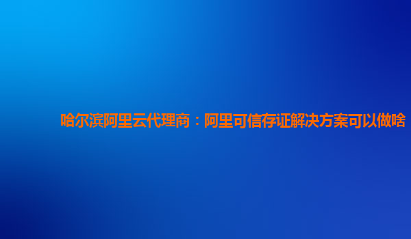 哈尔滨阿里云代理商：阿里可信存证解决方案可以做啥