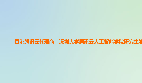 香港腾讯云代理商：深圳大学腾讯云人工智能学院研究生学费
