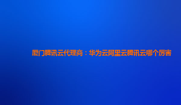厦门腾讯云代理商：华为云阿里云腾讯云哪个厉害