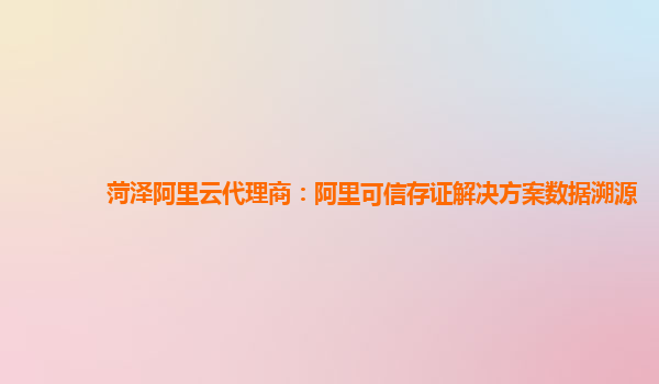 菏泽阿里云代理商：阿里可信存证解决方案数据溯源