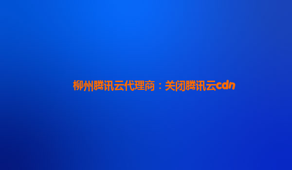 柳州腾讯云代理商：关闭腾讯云cdn