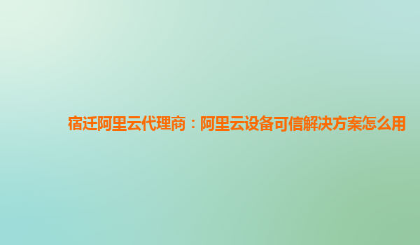 宿迁阿里云代理商：阿里云设备可信解决方案怎么用