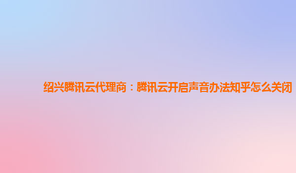 绍兴腾讯云代理商：腾讯云开启声音办法知乎怎么关闭