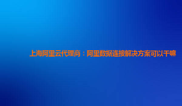 上海阿里云代理商：阿里数据连接解决方案可以干嘛