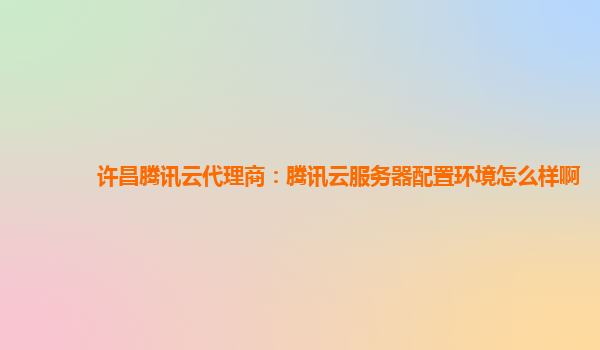 许昌腾讯云代理商：腾讯云服务器配置环境怎么样啊