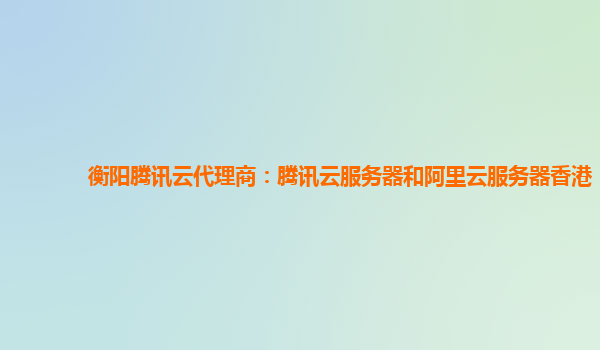 衡阳腾讯云代理商：腾讯云服务器和阿里云服务器香港