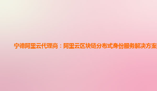 宁德阿里云代理商：阿里云区块链分布式身份服务解决方案优势