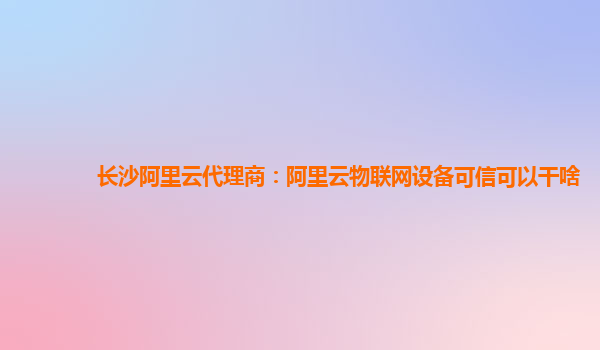 长沙阿里云代理商：阿里云物联网设备可信可以干啥