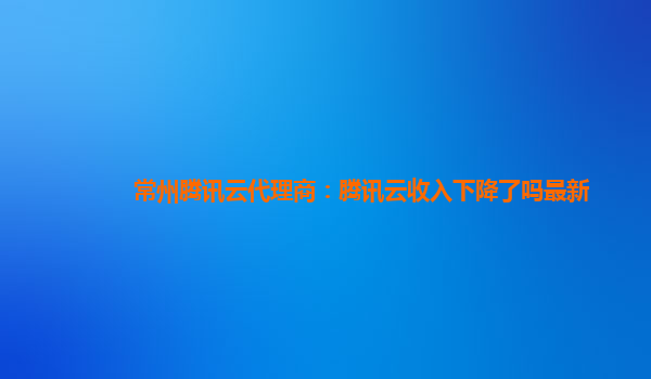 常州腾讯云代理商：腾讯云收入下降了吗最新