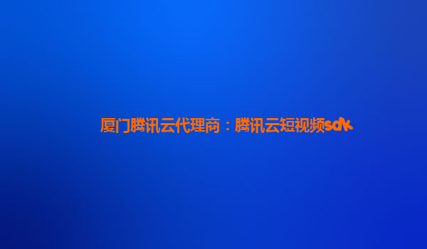 厦门腾讯云代理商：腾讯云短视频sdk