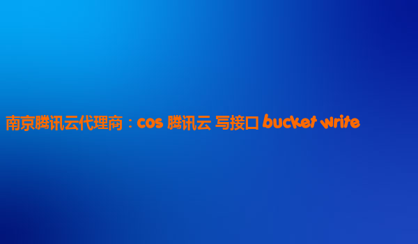 南京腾讯云代理商：cos 腾讯云 写接口 bucket write