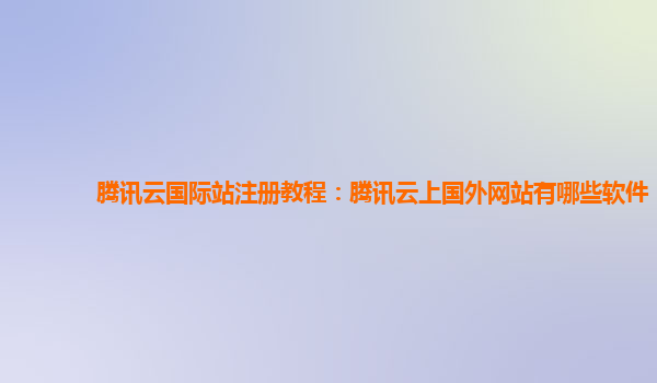 腾讯云国际站注册教程：腾讯云上国外网站有哪些软件