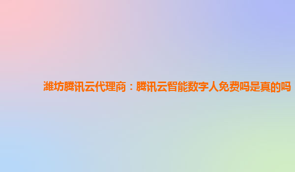潍坊腾讯云代理商：腾讯云智能数字人免费吗是真的吗